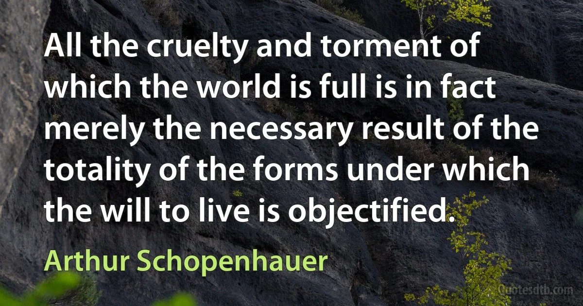 All the cruelty and torment of which the world is full is in fact merely the necessary result of the totality of the forms under which the will to live is objectified. (Arthur Schopenhauer)