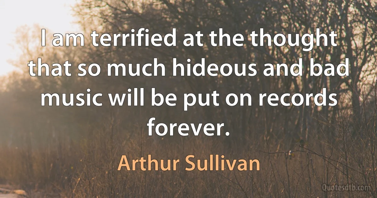 I am terrified at the thought that so much hideous and bad music will be put on records forever. (Arthur Sullivan)