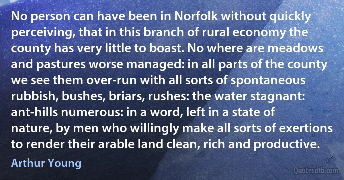 No person can have been in Norfolk without quickly perceiving, that in this branch of rural economy the county has very little to boast. No where are meadows and pastures worse managed: in all parts of the county we see them over-run with all sorts of spontaneous rubbish, bushes, briars, rushes: the water stagnant: ant-hills numerous: in a word, left in a state of nature, by men who willingly make all sorts of exertions to render their arable land clean, rich and productive. (Arthur Young)