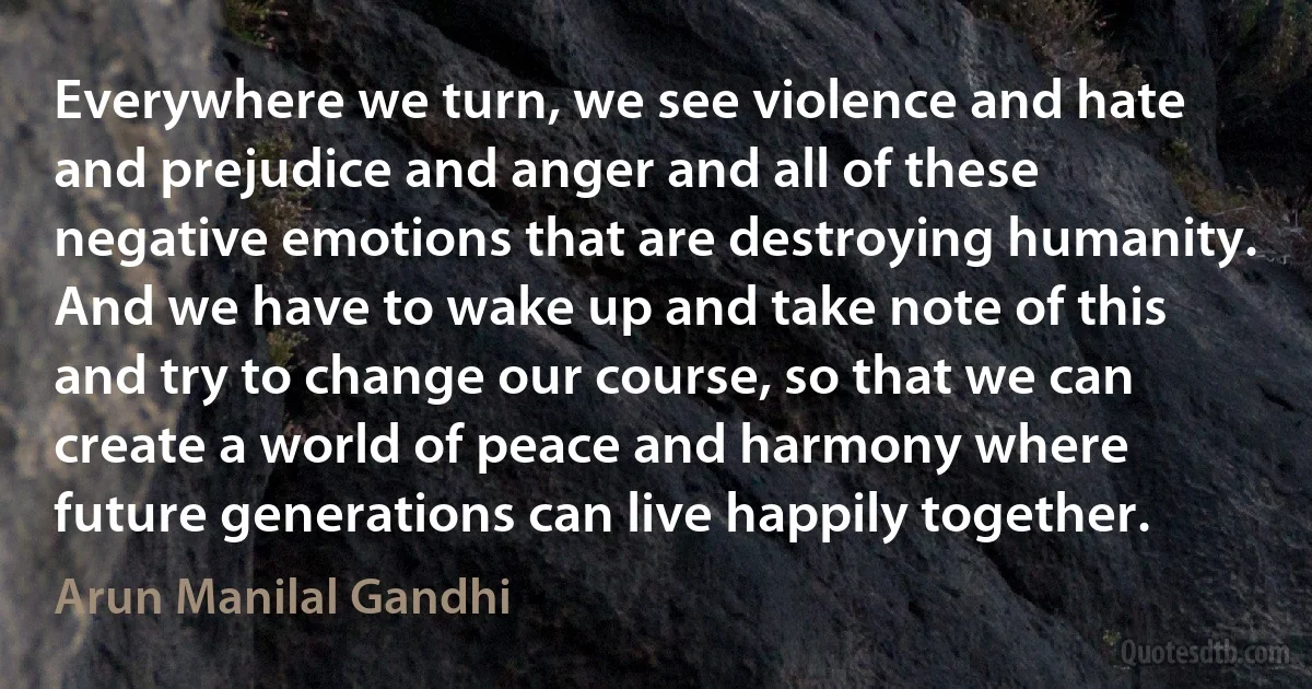 Everywhere we turn, we see violence and hate and prejudice and anger and all of these negative emotions that are destroying humanity. And we have to wake up and take note of this and try to change our course, so that we can create a world of peace and harmony where future generations can live happily together. (Arun Manilal Gandhi)