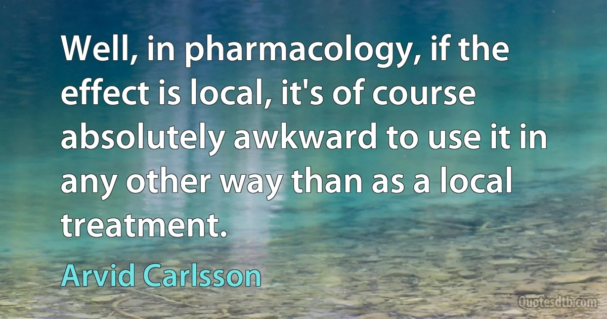 Well, in pharmacology, if the effect is local, it's of course absolutely awkward to use it in any other way than as a local treatment. (Arvid Carlsson)