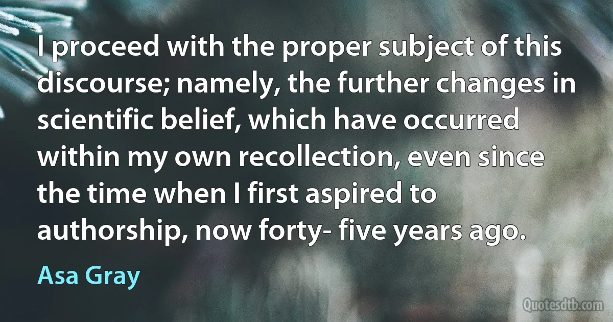 I proceed with the proper subject of this discourse; namely, the further changes in scientific belief, which have occurred within my own recollection, even since the time when I first aspired to authorship, now forty- five years ago. (Asa Gray)