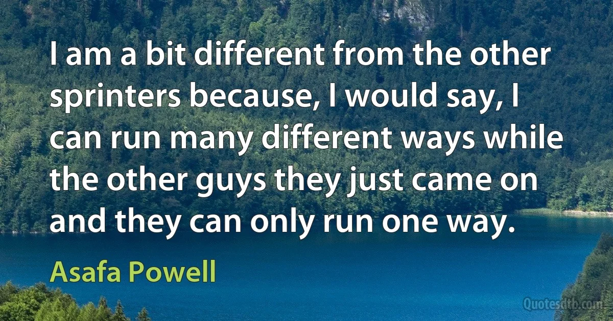 I am a bit different from the other sprinters because, I would say, I can run many different ways while the other guys they just came on and they can only run one way. (Asafa Powell)