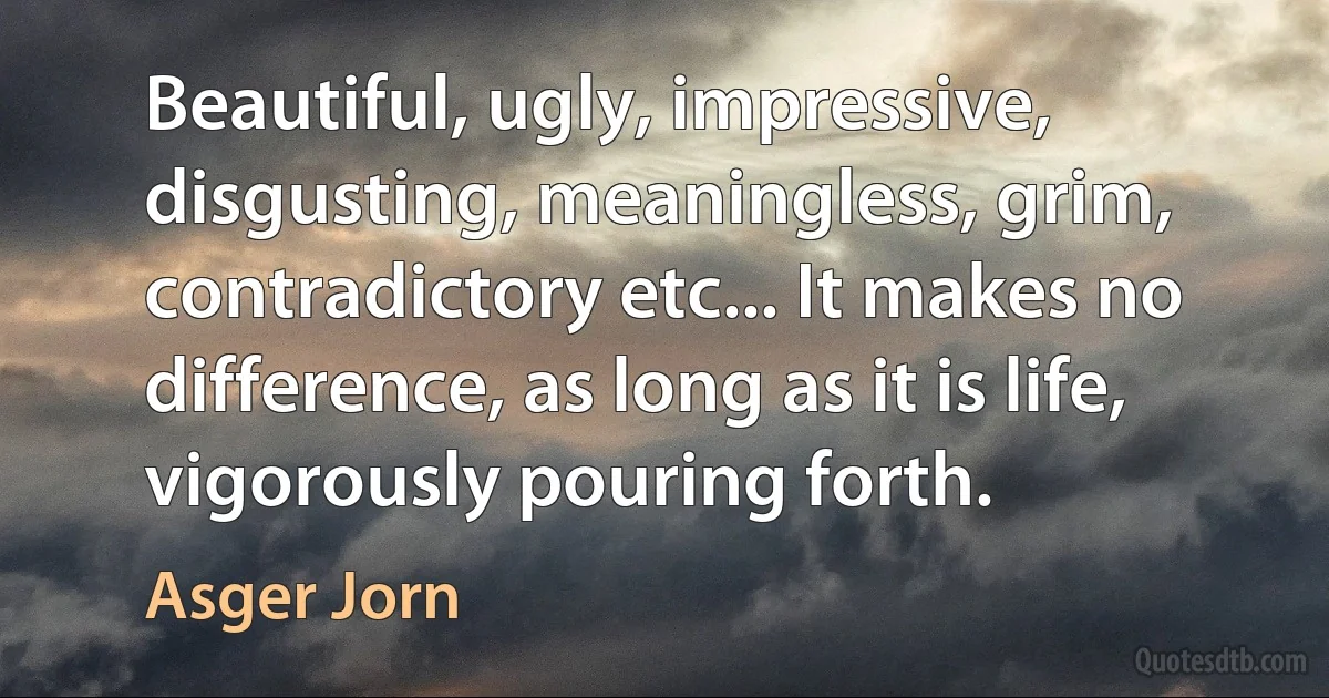 Beautiful, ugly, impressive, disgusting, meaningless, grim, contradictory etc... It makes no difference, as long as it is life, vigorously pouring forth. (Asger Jorn)