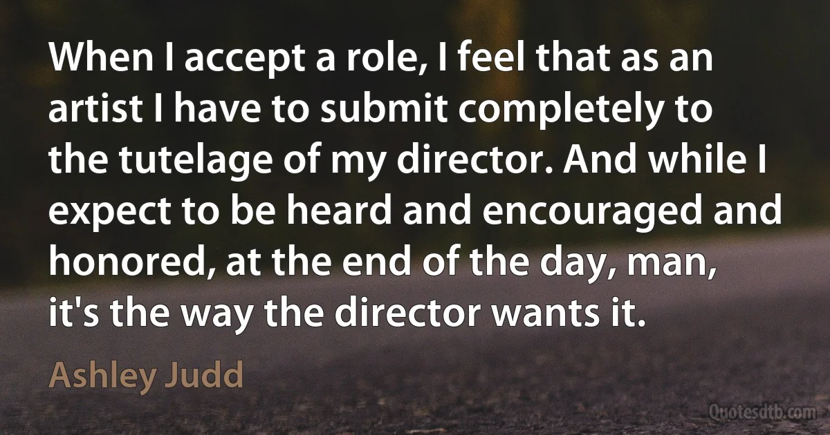 When I accept a role, I feel that as an artist I have to submit completely to the tutelage of my director. And while I expect to be heard and encouraged and honored, at the end of the day, man, it's the way the director wants it. (Ashley Judd)