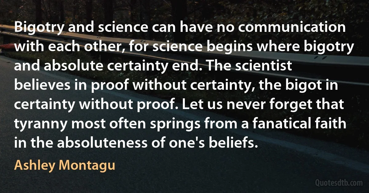 Bigotry and science can have no communication with each other, for science begins where bigotry and absolute certainty end. The scientist believes in proof without certainty, the bigot in certainty without proof. Let us never forget that tyranny most often springs from a fanatical faith in the absoluteness of one's beliefs. (Ashley Montagu)