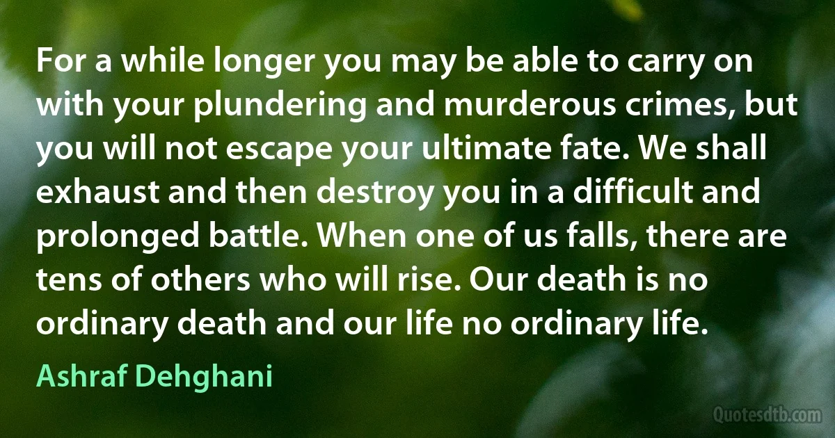 For a while longer you may be able to carry on with your plundering and murderous crimes, but you will not escape your ultimate fate. We shall exhaust and then destroy you in a difficult and prolonged battle. When one of us falls, there are tens of others who will rise. Our death is no ordinary death and our life no ordinary life. (Ashraf Dehghani)