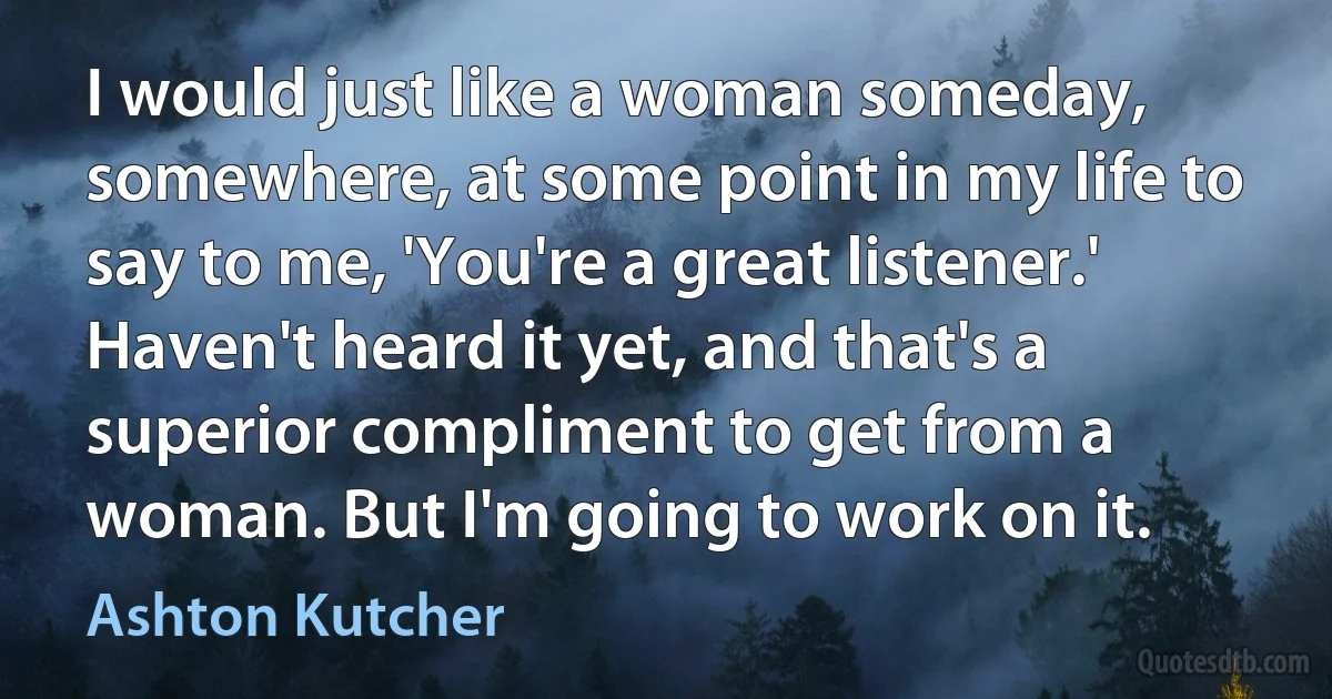 I would just like a woman someday, somewhere, at some point in my life to say to me, 'You're a great listener.' Haven't heard it yet, and that's a superior compliment to get from a woman. But I'm going to work on it. (Ashton Kutcher)