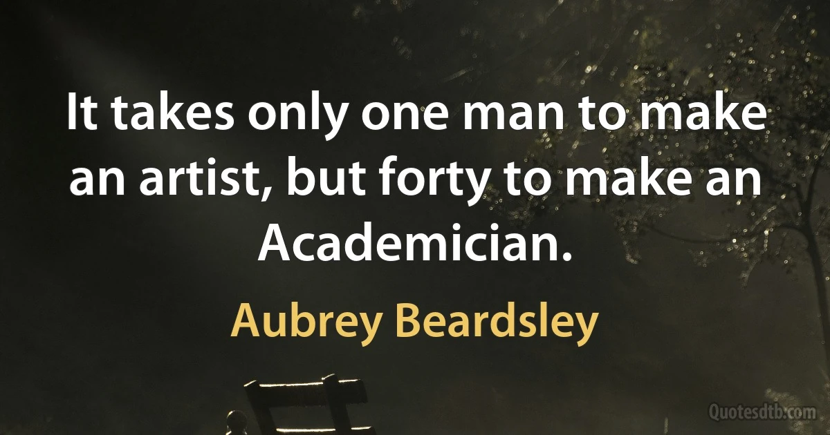 It takes only one man to make an artist, but forty to make an Academician. (Aubrey Beardsley)