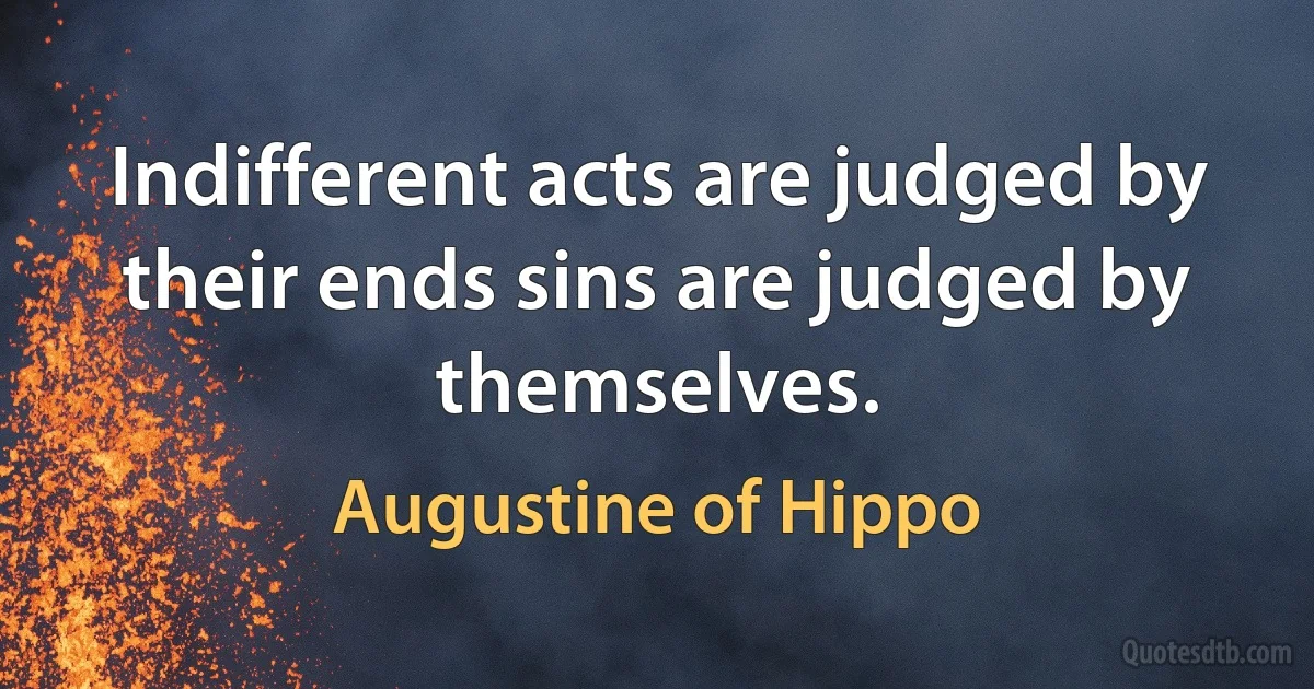 Indifferent acts are judged by their ends sins are judged by themselves. (Augustine of Hippo)