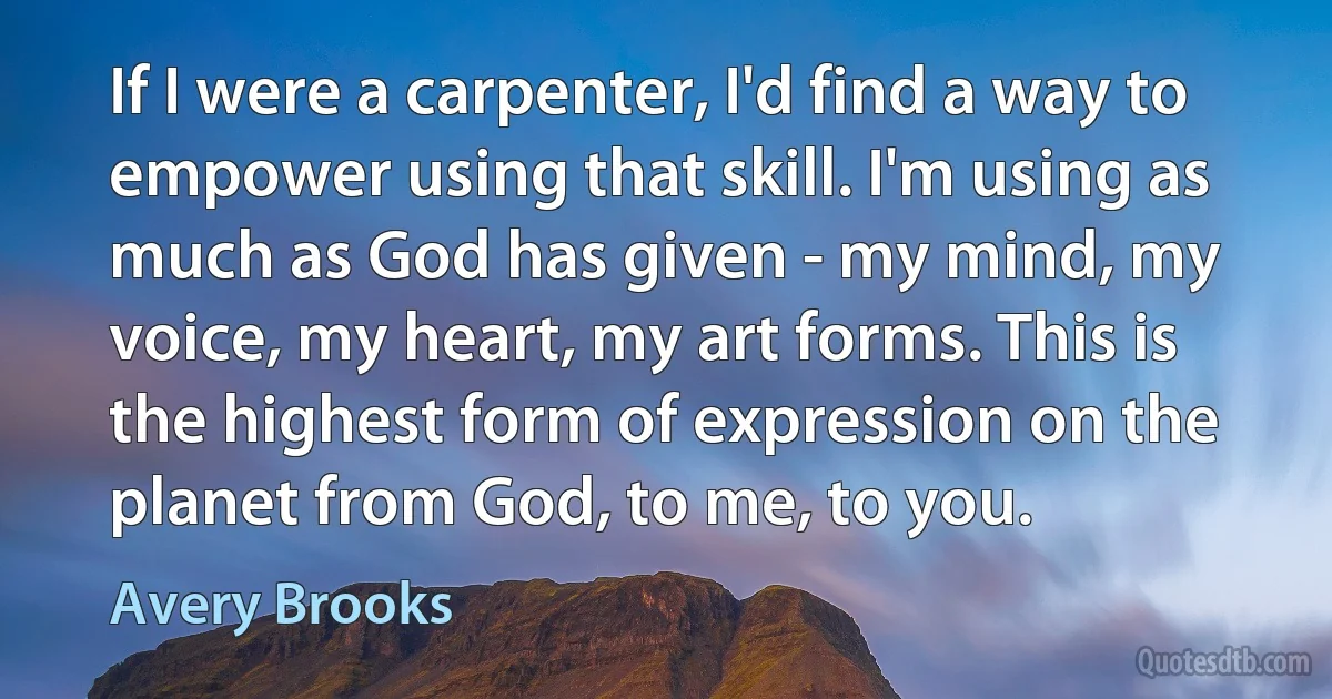 If I were a carpenter, I'd find a way to empower using that skill. I'm using as much as God has given - my mind, my voice, my heart, my art forms. This is the highest form of expression on the planet from God, to me, to you. (Avery Brooks)