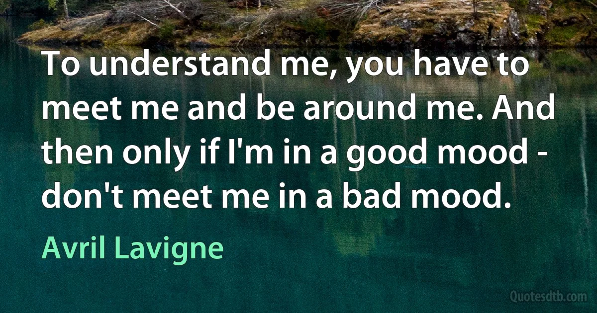 To understand me, you have to meet me and be around me. And then only if I'm in a good mood - don't meet me in a bad mood. (Avril Lavigne)