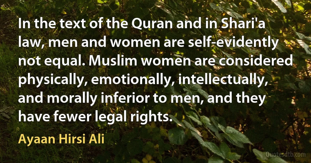 In the text of the Quran and in Shari'a law, men and women are self-evidently not equal. Muslim women are considered physically, emotionally, intellectually, and morally inferior to men, and they have fewer legal rights. (Ayaan Hirsi Ali)