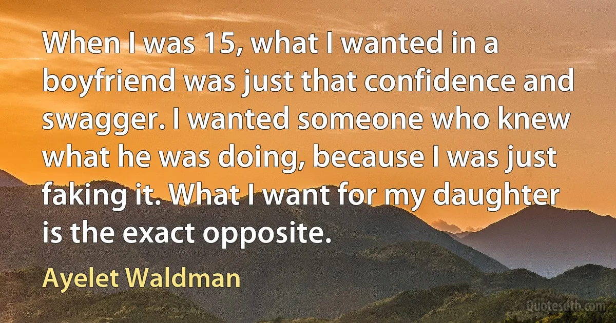 When I was 15, what I wanted in a boyfriend was just that confidence and swagger. I wanted someone who knew what he was doing, because I was just faking it. What I want for my daughter is the exact opposite. (Ayelet Waldman)