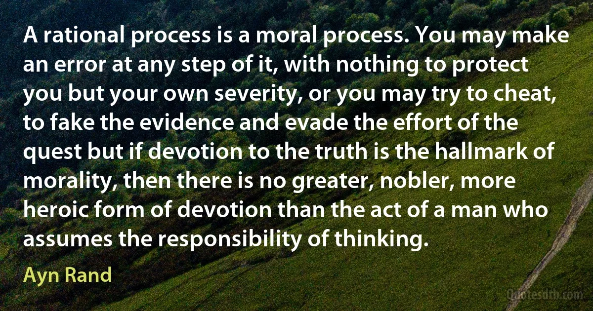 A rational process is a moral process. You may make an error at any step of it, with nothing to protect you but your own severity, or you may try to cheat, to fake the evidence and evade the effort of the quest but if devotion to the truth is the hallmark of morality, then there is no greater, nobler, more heroic form of devotion than the act of a man who assumes the responsibility of thinking. (Ayn Rand)