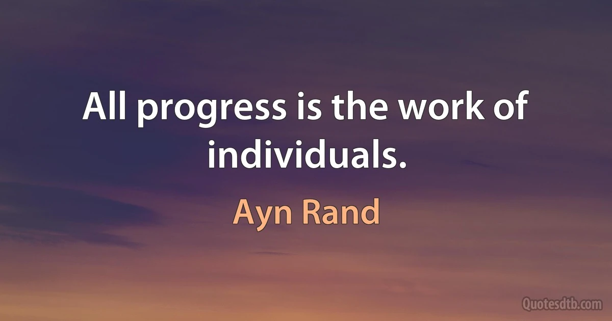 All progress is the work of individuals. (Ayn Rand)