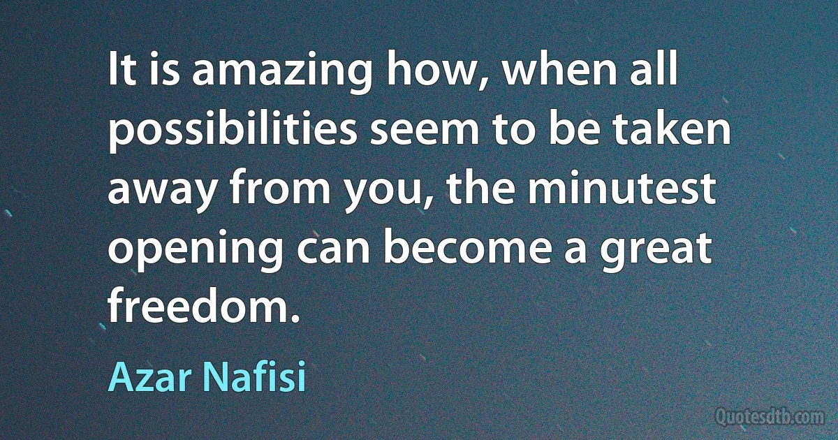 It is amazing how, when all possibilities seem to be taken away from you, the minutest opening can become a great freedom. (Azar Nafisi)