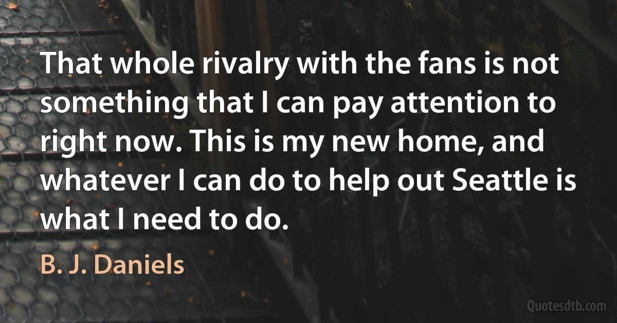 That whole rivalry with the fans is not something that I can pay attention to right now. This is my new home, and whatever I can do to help out Seattle is what I need to do. (B. J. Daniels)