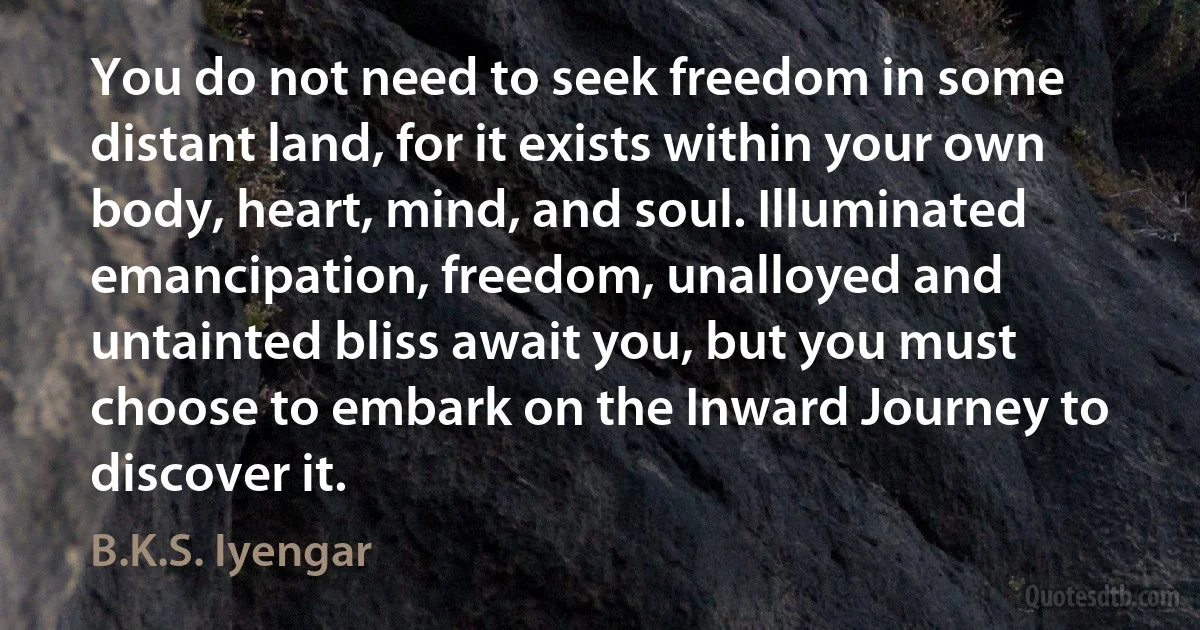 You do not need to seek freedom in some distant land, for it exists within your own body, heart, mind, and soul. Illuminated emancipation, freedom, unalloyed and untainted bliss await you, but you must choose to embark on the Inward Journey to discover it. (B.K.S. Iyengar)