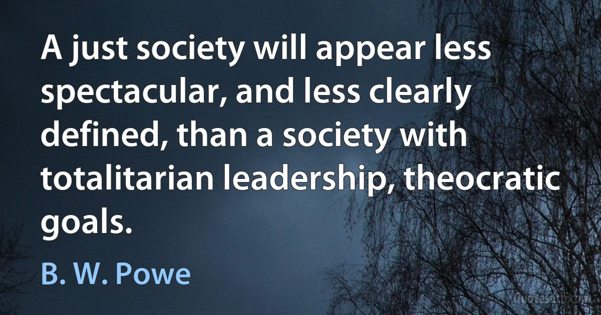 A just society will appear less spectacular, and less clearly defined, than a society with totalitarian leadership, theocratic goals. (B. W. Powe)