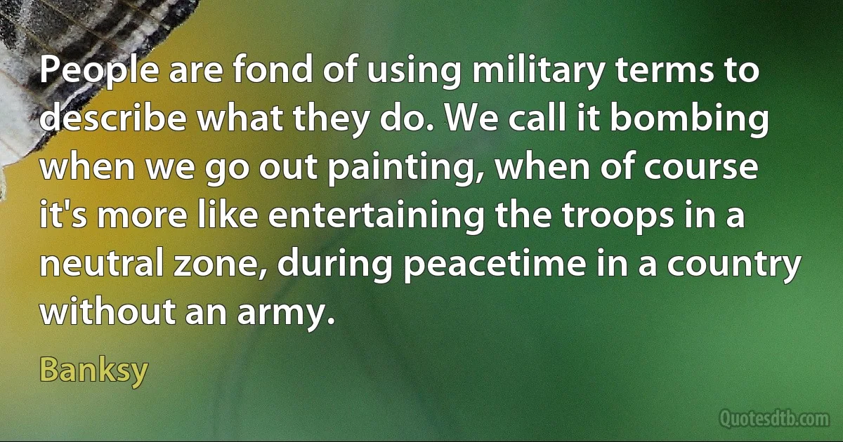 People are fond of using military terms to describe what they do. We call it bombing when we go out painting, when of course it's more like entertaining the troops in a neutral zone, during peacetime in a country without an army. (Banksy)