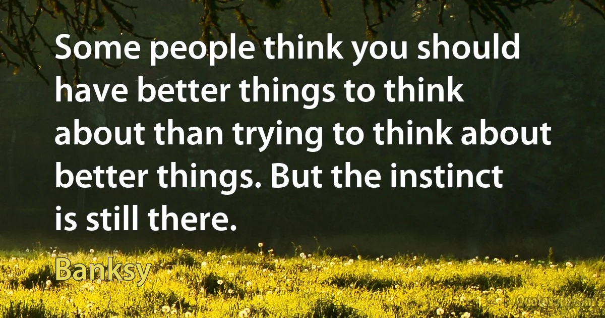 Some people think you should have better things to think about than trying to think about better things. But the instinct is still there. (Banksy)