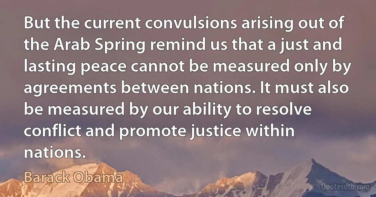 But the current convulsions arising out of the Arab Spring remind us that a just and lasting peace cannot be measured only by agreements between nations. It must also be measured by our ability to resolve conflict and promote justice within nations. (Barack Obama)