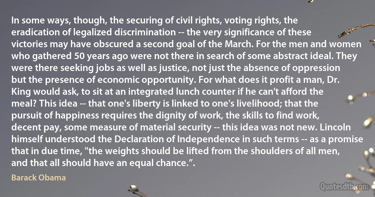 In some ways, though, the securing of civil rights, voting rights, the eradication of legalized discrimination -- the very significance of these victories may have obscured a second goal of the March. For the men and women who gathered 50 years ago were not there in search of some abstract ideal. They were there seeking jobs as well as justice, not just the absence of oppression but the presence of economic opportunity. For what does it profit a man, Dr. King would ask, to sit at an integrated lunch counter if he can't afford the meal? This idea -- that one's liberty is linked to one's livelihood; that the pursuit of happiness requires the dignity of work, the skills to find work, decent pay, some measure of material security -- this idea was not new. Lincoln himself understood the Declaration of Independence in such terms -- as a promise that in due time, "the weights should be lifted from the shoulders of all men, and that all should have an equal chance.”. (Barack Obama)