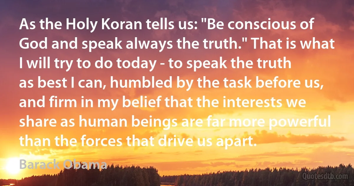 As the Holy Koran tells us: "Be conscious of God and speak always the truth." That is what I will try to do today - to speak the truth as best I can, humbled by the task before us, and firm in my belief that the interests we share as human beings are far more powerful than the forces that drive us apart. (Barack Obama)