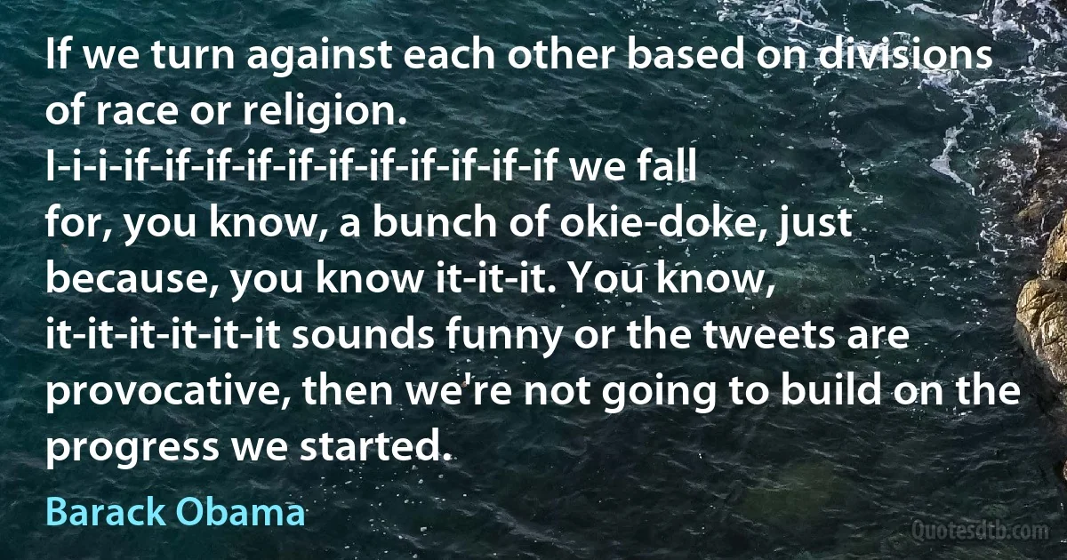 If we turn against each other based on divisions of race or religion. I-i-i-if-if-if-if-if-if-if-if-if-if-if we fall for, you know, a bunch of okie-doke, just because, you know it-it-it. You know, it-it-it-it-it-it sounds funny or the tweets are provocative, then we're not going to build on the progress we started. (Barack Obama)