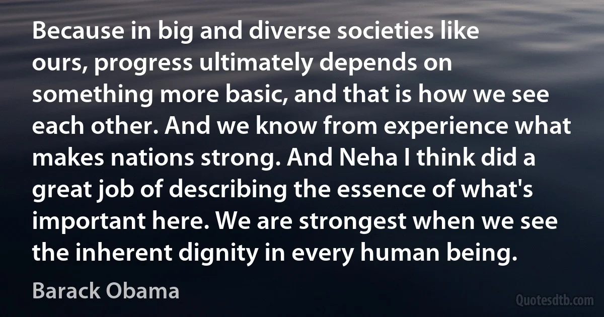 Because in big and diverse societies like ours, progress ultimately depends on something more basic, and that is how we see each other. And we know from experience what makes nations strong. And Neha I think did a great job of describing the essence of what's important here. We are strongest when we see the inherent dignity in every human being. (Barack Obama)