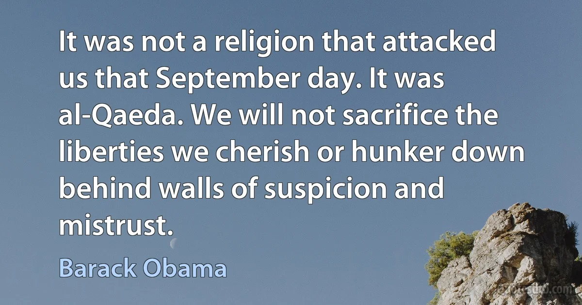 It was not a religion that attacked us that September day. It was al-Qaeda. We will not sacrifice the liberties we cherish or hunker down behind walls of suspicion and mistrust. (Barack Obama)