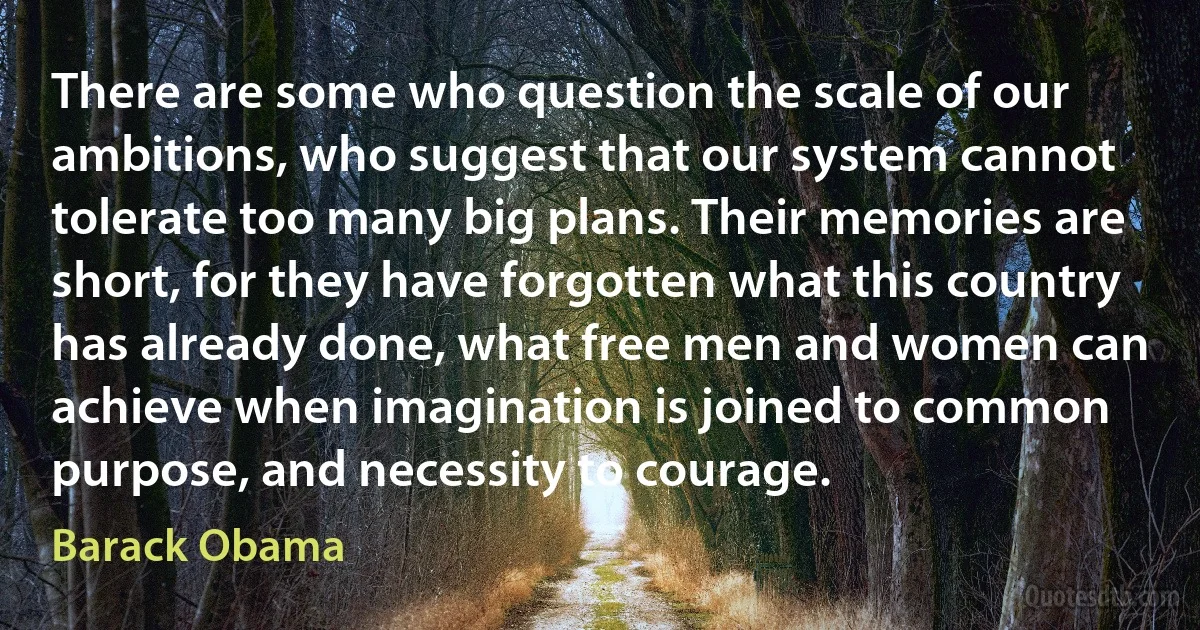 There are some who question the scale of our ambitions, who suggest that our system cannot tolerate too many big plans. Their memories are short, for they have forgotten what this country has already done, what free men and women can achieve when imagination is joined to common purpose, and necessity to courage. (Barack Obama)