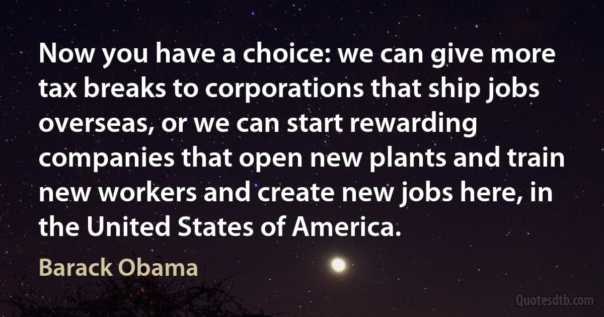 Now you have a choice: we can give more tax breaks to corporations that ship jobs overseas, or we can start rewarding companies that open new plants and train new workers and create new jobs here, in the United States of America. (Barack Obama)