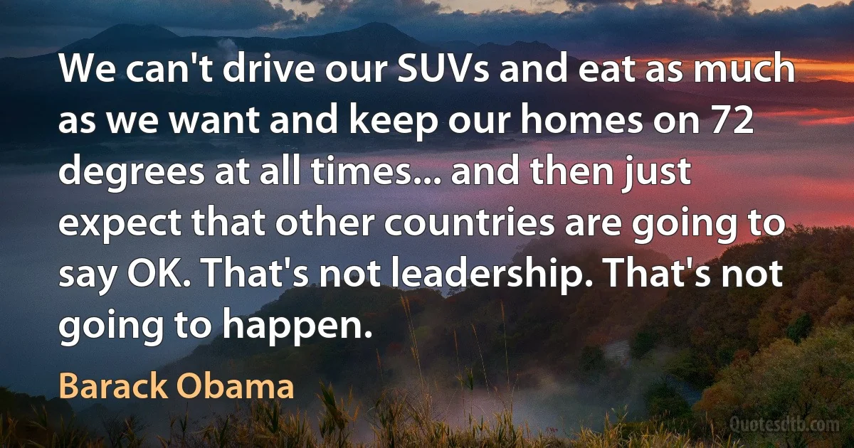 We can't drive our SUVs and eat as much as we want and keep our homes on 72 degrees at all times... and then just expect that other countries are going to say OK. That's not leadership. That's not going to happen. (Barack Obama)