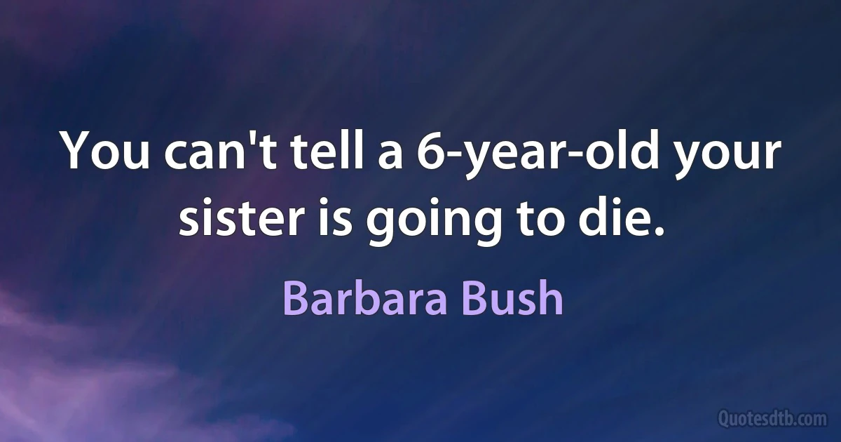 You can't tell a 6-year-old your sister is going to die. (Barbara Bush)