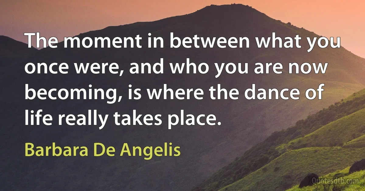 The moment in between what you once were, and who you are now becoming, is where the dance of life really takes place. (Barbara De Angelis)