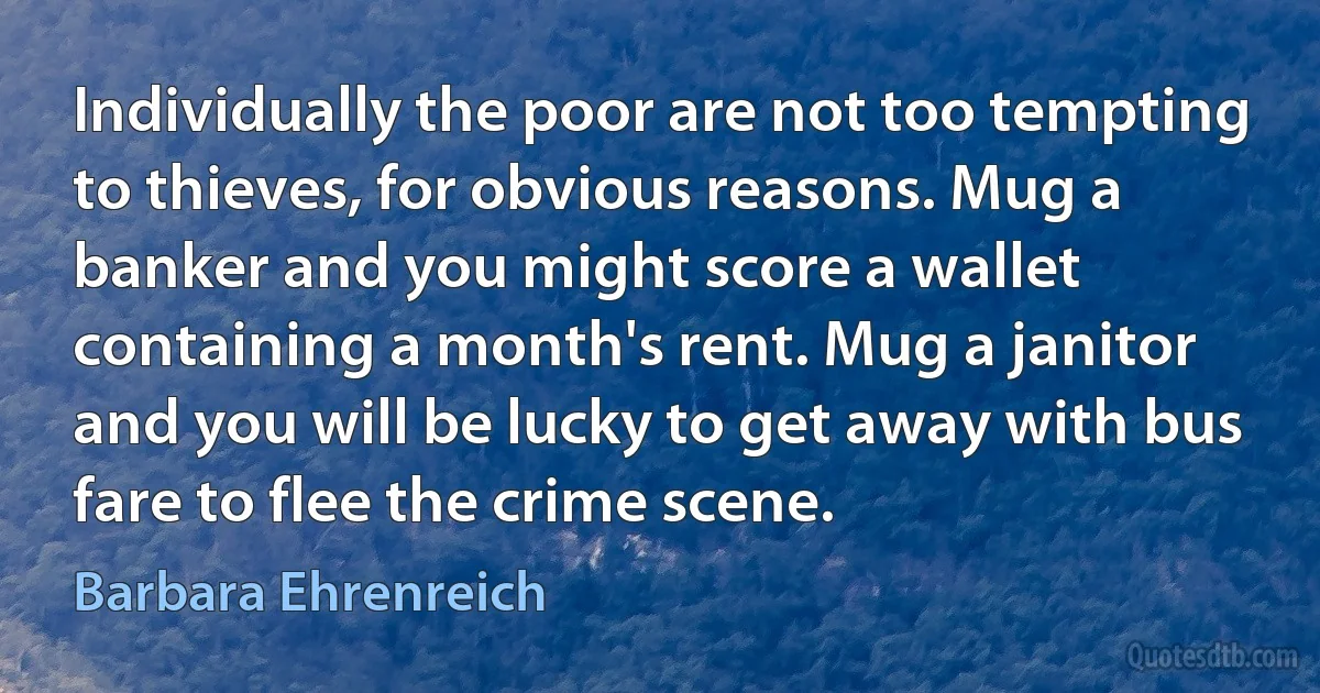 Individually the poor are not too tempting to thieves, for obvious reasons. Mug a banker and you might score a wallet containing a month's rent. Mug a janitor and you will be lucky to get away with bus fare to flee the crime scene. (Barbara Ehrenreich)