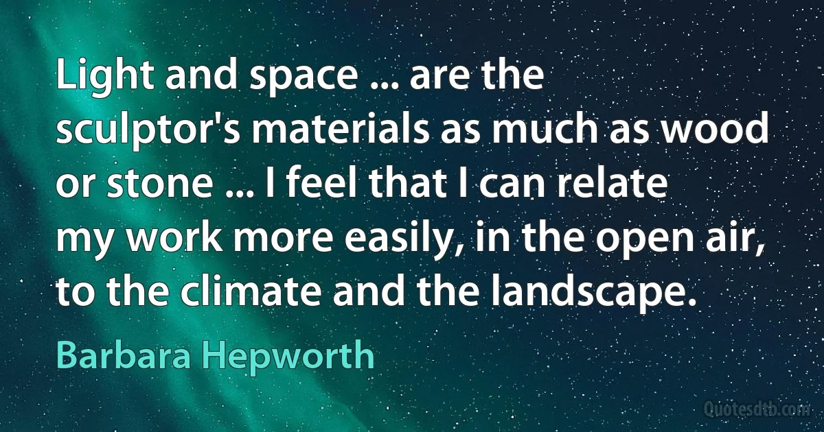 Light and space ... are the sculptor's materials as much as wood or stone ... I feel that I can relate my work more easily, in the open air, to the climate and the landscape. (Barbara Hepworth)