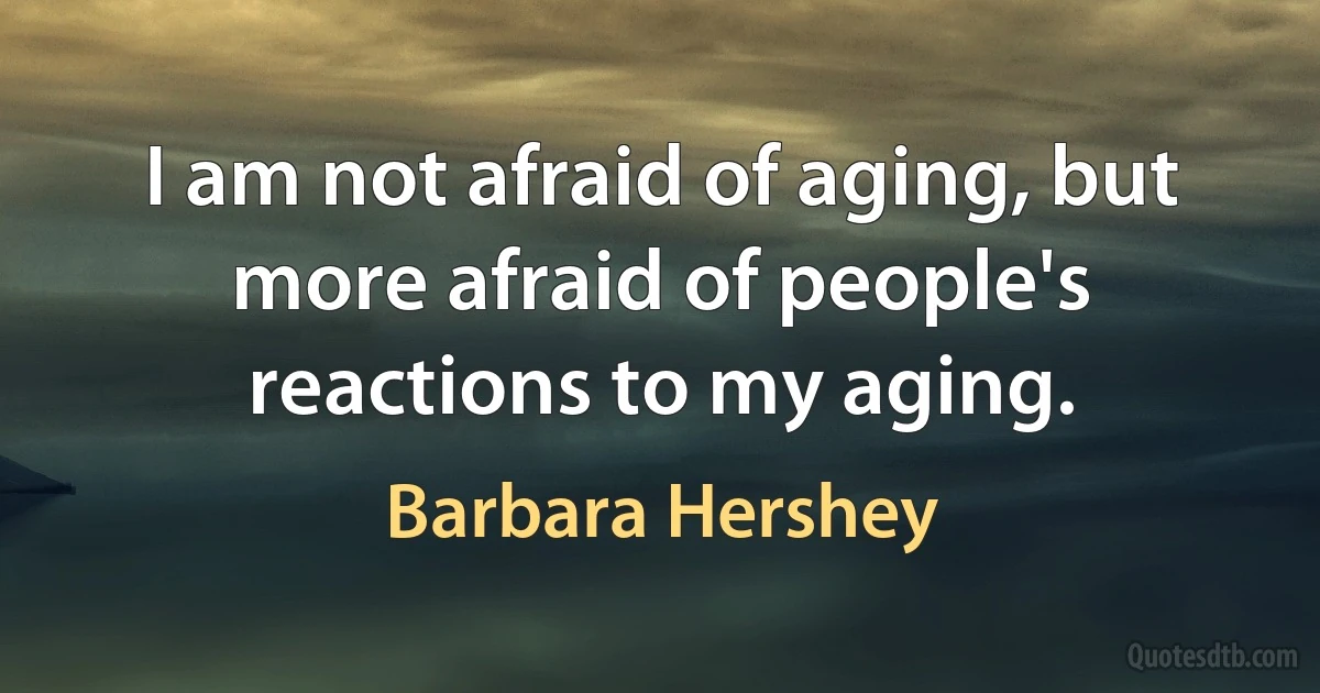 I am not afraid of aging, but more afraid of people's reactions to my aging. (Barbara Hershey)