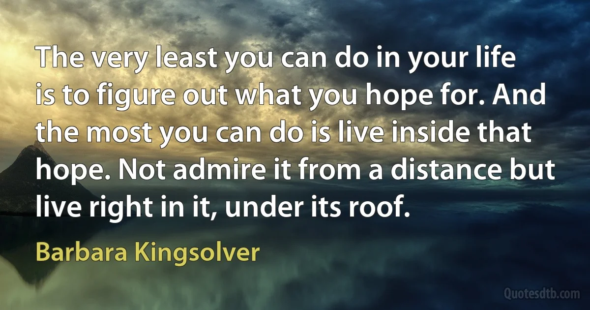 The very least you can do in your life is to figure out what you hope for. And the most you can do is live inside that hope. Not admire it from a distance but live right in it, under its roof. (Barbara Kingsolver)