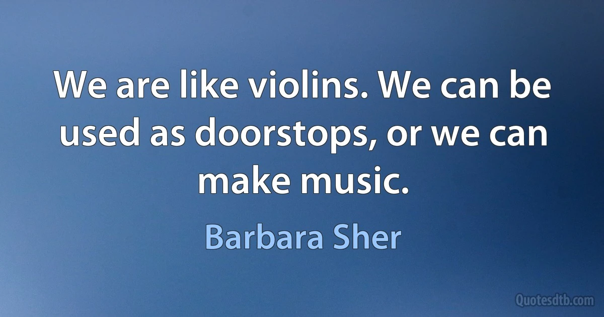 We are like violins. We can be used as doorstops, or we can make music. (Barbara Sher)