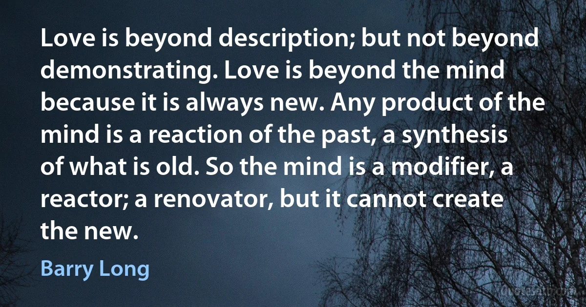 Love is beyond description; but not beyond demonstrating. Love is beyond the mind because it is always new. Any product of the mind is a reaction of the past, a synthesis of what is old. So the mind is a modifier, a reactor; a renovator, but it cannot create the new. (Barry Long)