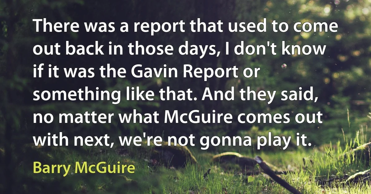 There was a report that used to come out back in those days, I don't know if it was the Gavin Report or something like that. And they said, no matter what McGuire comes out with next, we're not gonna play it. (Barry McGuire)