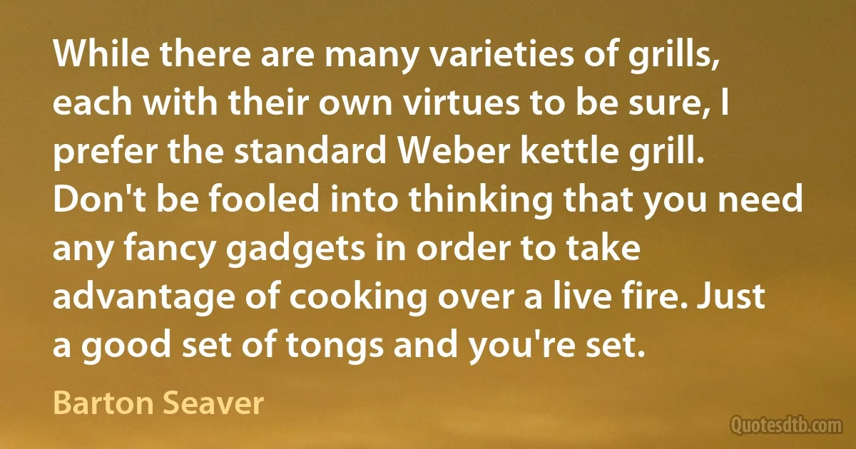 While there are many varieties of grills, each with their own virtues to be sure, I prefer the standard Weber kettle grill. Don't be fooled into thinking that you need any fancy gadgets in order to take advantage of cooking over a live fire. Just a good set of tongs and you're set. (Barton Seaver)