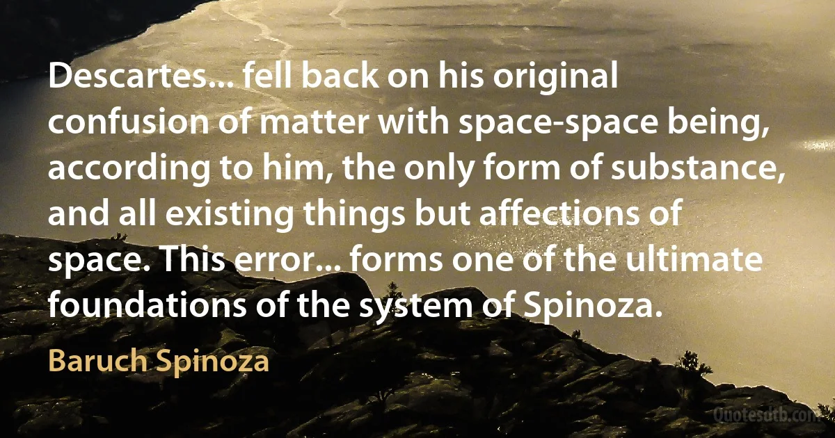 Descartes... fell back on his original confusion of matter with space-space being, according to him, the only form of substance, and all existing things but affections of space. This error... forms one of the ultimate foundations of the system of Spinoza. (Baruch Spinoza)