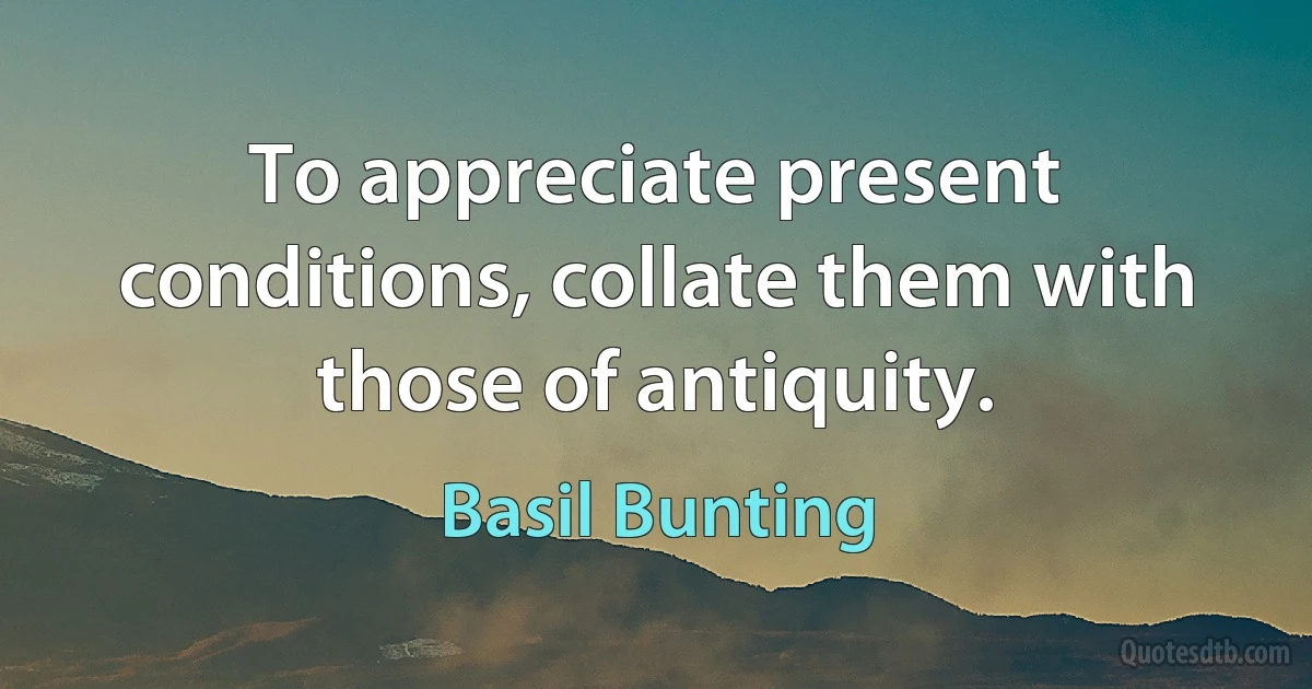 To appreciate present conditions, collate them with those of antiquity. (Basil Bunting)