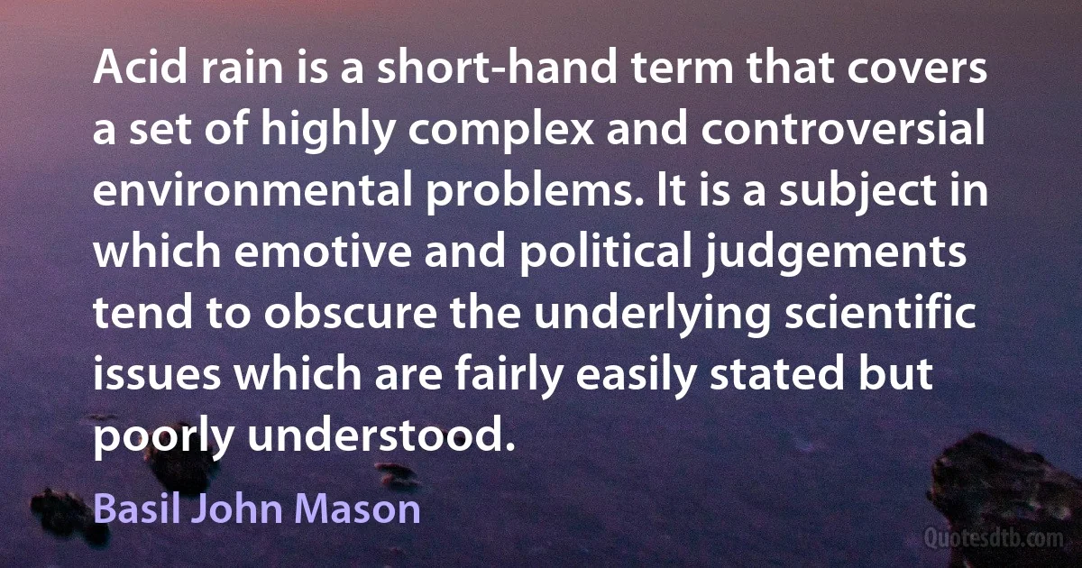 Acid rain is a short-hand term that covers a set of highly complex and controversial environmental problems. It is a subject in which emotive and political judgements tend to obscure the underlying scientific issues which are fairly easily stated but poorly understood. (Basil John Mason)