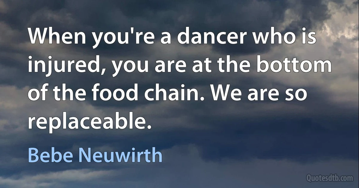 When you're a dancer who is injured, you are at the bottom of the food chain. We are so replaceable. (Bebe Neuwirth)