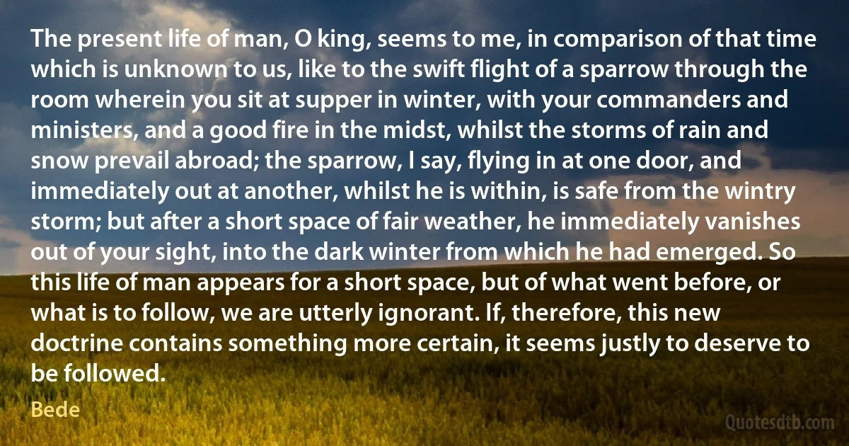 The present life of man, O king, seems to me, in comparison of that time which is unknown to us, like to the swift flight of a sparrow through the room wherein you sit at supper in winter, with your commanders and ministers, and a good fire in the midst, whilst the storms of rain and snow prevail abroad; the sparrow, I say, flying in at one door, and immediately out at another, whilst he is within, is safe from the wintry storm; but after a short space of fair weather, he immediately vanishes out of your sight, into the dark winter from which he had emerged. So this life of man appears for a short space, but of what went before, or what is to follow, we are utterly ignorant. If, therefore, this new doctrine contains something more certain, it seems justly to deserve to be followed. (Bede)